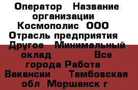 Оператор › Название организации ­ Космополис, ООО › Отрасль предприятия ­ Другое › Минимальный оклад ­ 25 000 - Все города Работа » Вакансии   . Тамбовская обл.,Моршанск г.